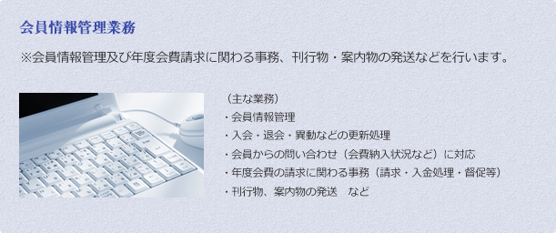 会員情報管理業務 ※	会員情報管理及び年度会費請求に関わる事務、刊行物・案内物の発送などを行います。 （主な業務）
・	会員情報管理
・	入会・退会・異動などの更新処理
・	会員からの問い合わせ（会費納入状況など）に対応
・	年度会費の請求に関わる事務（請求・入金処理・督促等）
・	刊行物、案内物の発送　など
