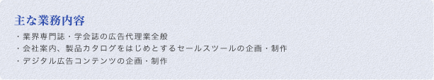 主な業務内容:・業界専門誌・学会誌の広告代理業全般・会社案内、製品カタログをはじめとするセールスツールの企画・制作・デジタル広告コンテンツの企画・制作